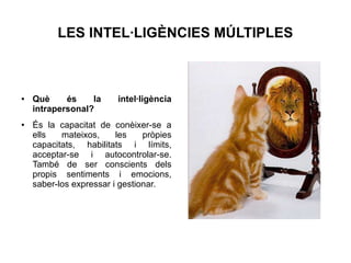 LES INTEL·LIGÈNCIES MÚLTIPLES

●

●

Què
és
la
intrapersonal?

intel·ligència

És la capacitat de conèixer-se a
ells
mateixos,
les
pròpies
capacitats, habilitats i límits,
acceptar-se i autocontrolar-se.
També de ser conscients dels
propis sentiments i emocions,
saber-los expressar i gestionar.

 