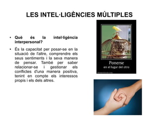LES INTEL·LIGÈNCIES MÚLTIPLES

●

●

Què
és
la
interpersonal?

intel·ligència

És la capacitat per posar-se en la
situació de l'altre, comprendre els
seus sentiments i la seva manera
de pensar. També per saber
relacionar-se i gestionar els
conflictes d'una manera positiva,
tenint en compte els interessos
propis i els dels altres.

 