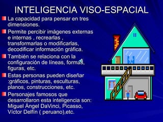 INTELIGENCIA VISO-ESPACIAL La capacidad para pensar en tres dimensiones. Permite percibir imágenes externas e internas , recrearlas , transformarlas o modificarlas, decodificar información gráfica. También se relaciona con la configuración de líneas, formas, figuras, etc. Estas personas pueden diseñar :gráficos, pinturas, esculturas, planos, construcciones, etc. Personajes famosos que desarrollaron esta inteligencia son: Miguel Ángel DaVinci, Picasso, Víctor Delfín ( peruano),etc. 