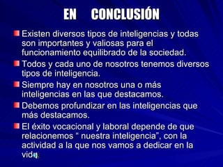 EN  CONCLUSIÓN Existen diversos tipos de inteligencias y todas son importantes y valiosas para el funcionamiento equilibrado de la sociedad. Todos y cada uno de nosotros tenemos diversos tipos de inteligencia. Siempre hay en nosotros una o más inteligencias en las que destacamos. Debemos profundizar en las inteligencias que más destacamos. El éxito vocacional y laboral depende de que relacionemos “ nuestra inteligencia”, con la actividad a la que nos vamos a dedicar en la vida.  