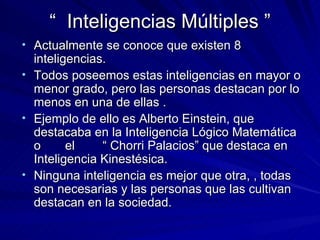 “  Inteligencias Múltiples ” Actualmente se conoce que existen 8 inteligencias. Todos poseemos estas inteligencias en mayor o menor grado, pero las personas destacan por lo menos en una de ellas . Ejemplo de ello es Alberto Einstein, que destacaba en la Inteligencia Lógico Matemática o  el  “ Chorri Palacios” que destaca en Inteligencia Kinestésica. Ninguna inteligencia es mejor que otra, , todas son necesarias y las personas que las cultivan destacan en la sociedad. 