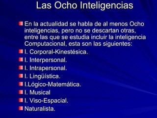 Las Ocho Inteligencias En la actualidad se habla de al menos Ocho inteligencias, pero no se descartan otras,  entre las que se estudia incluir la inteligencia Computacional, esta son las siguientes: I. Corporal-Kinestésica. I. Interpersonal. I. Intrapersonal. I. Lingüística. I.Lógico-Matemática. I. Musical I. Viso-Espacial. Naturalista. 