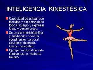 INTELIGENCIA  KINESTÉSICA Capacidad de utilizar con facilidad y espontaneidad todo el cuerpo y expresar ideas y sentimientos. Se usa la motricidad fina y habilidades como la coordinación corporal, equilibrio, destreza, fuerza , velocidad. Ejemplo nacional de esta inteligencia es Nolberto Solano. 