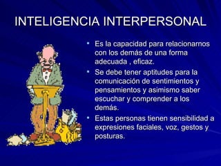 INTELIGENCIA INTERPERSONAL Es la capacidad para relacionarnos con los demás de una forma adecuada , eficaz. Se debe tener aptitudes para la comunicación de sentimientos y pensamientos y asimismo saber escuchar y comprender a los demás. Estas personas tienen sensibilidad a expresiones faciales, voz, gestos y posturas. 