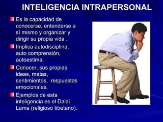 INTELIGENCIA INTRAPERSONAL Es la capacidad de conocerse, entenderse a sí mismo y organizar y dirigir su propia vida . Implica autodisciplina, auto comprensión, autoestima. Conocer, sus propias ideas, metas, sentimientos,  respuestas emocionales. Ejemplos de esta inteligencia es el Dalai Lama (religioso tibetano). 