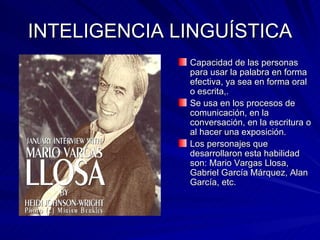 INTELIGENCIA LINGUÍSTICA Capacidad de las personas para usar la palabra en forma efectiva, ya sea en forma oral o escrita,. Se usa en los procesos de comunicación, en la conversación, en la escritura o al hacer una exposición. Los personajes que desarrollaron esta habilidad son: Mario Vargas Llosa, Gabriel García Márquez, Alan García, etc.  