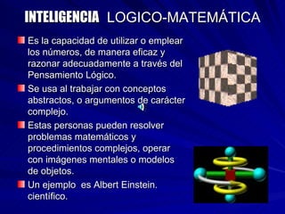 INTELIGENCIA   LOGICO-MATEMÁTICA Es la capacidad de utilizar o emplear los números, de manera eficaz y razonar adecuadamente a través del Pensamiento Lógico. Se usa al trabajar con conceptos abstractos, o argumentos de carácter complejo. Estas personas pueden resolver problemas matemáticos y procedimientos complejos, operar con imágenes mentales o modelos de objetos. Un ejemplo  es Albert Einstein. científico. 