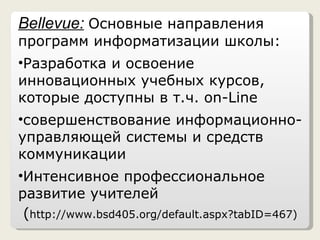 Bellevue :   Основные направления программ информатизации школы: Разработка и освоение инновационных учебных курсов, которые доступны в т.ч.  on-Line совершенствование информационно-управляющей системы и средств коммуникации Интенсивное профессиональное развитие учителей ( http://www.bsd405.org/default.aspx?tabID=467 ) 