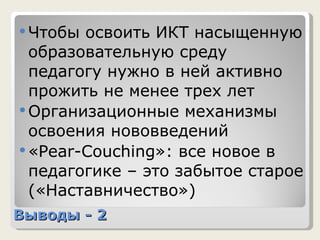 Выводы - 2 Чтобы освоить ИКТ насыщенную образовательную среду педагогу нужно в ней активно прожить не менее трех лет Организационные механизмы освоения нововведений « Pear-Couching »: все новое в педагогике – это забытое старое («Наставничество»)  