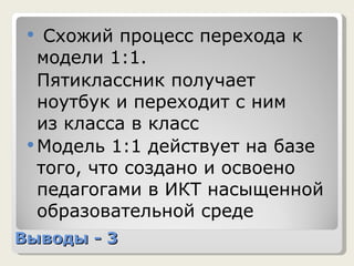Выводы - 3 Схожий процесс перехода к модели 1:1.  Пятиклассник получает ноутбук и переходит с ним  из класса в класс Модель 1:1 действует на базе того, что создано и освоено педагогами в ИКТ насыщенной образовательной среде 