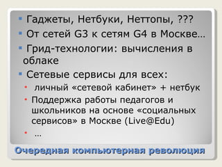 Очередная компьютерная революция Гаджеты, Нетбуки, Неттопы, ??? От сетей  G3  к сетям  G4  в Москве… Грид-технологии:   вычисления в облаке Сетевые сервисы для всех: личный «сетевой кабинет» + нетбук Поддержка работы   педагогов и школьников на основе «социальных сервисов» в Москве ( Live@Edu)   … 