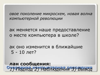 Очередная компьютерная революция Новое поколение микросхем, новая волна компьютерной революции Как меняется наше предоставление о месте компьютера в школе? Как оно изменится в ближайшие   5 - 10 лет? План сообщения: 1) Подход 2) Наблюдения 3) Вывод 