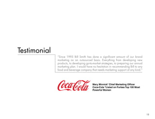 13
Testimonial
“Since 1995 Bill Smith has done a significant amount of our brand
marketing on an outsourced basis. Everything from developing new
products, to developing go-to-market strategies, to preparing our annual
marketing plan. I would have no hesitation in recommending Bill to any
food and beverage company that needs marketing support of any kind.”
Mary Minnick* Chief Marketing Officer
Coca-Cola *Listed on Forbes Top 100 Most
Powerful Women
 
