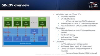 Copyright © 2016 Mirantis, Inc. All rights reserved
SR-IOV overview
• NIC divides itself into PF and VFs
• PF control interface
• VF virtual functions
• VF has a at least one RX/TX queue pair
• VFs are given to VM as PCI pass-through devices
• Packet classifier on a NIC is used to steer traffic
• Advantages
• DMA into Guest, no host CPU is used to move
packets
• No vSwitch latency
• Multi-tenancy – VLANs
• Anti-spoofing support
• Limitations
• No VXLAN in current NIC generation
• No Firewall (Need switch ACL integration)
• Cannot run OVS on VFs (promisq mode is
required)
• Can run vRouter/vRouter-DPDK on the VF
VF1
Physical Function
VM1
VF
Driver
VF2 VF3 VFn
PF
Driver
VM2
VF
Driver
VM3
VF
Driver
VMn
VF
Driver
Hypervisor
 
