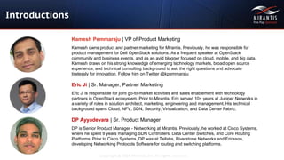 Copyright © 2016 Mirantis, Inc. All rights reserved
Introductions
Kamesh Pemmaraju | VP of Product Marketing
Kamesh owns product and partner marketing for Mirantis. Previously, he was responsible for
product management for Dell OpenStack solutions. As a frequent speaker at OpenStack
community and business events, and as an avid blogger focused on cloud, mobile, and big data,
Kamesh draws on his strong knowledge of emerging technology markets, broad open source
experience, and technical consulting background to ask the right questions and advocate
tirelessly for innovation. Follow him on Twitter @kpemmaraju
Eric Ji | Sr. Manager, Partner Marketing
Eric Ji is responsible for joint go-to-market activities and sales enablement with technology
partners in OpenStack ecosystem. Prior to Mirantis, Eric served 10+ years at Juniper Networks in
a variety of roles in solution architect, marketing​​, engineering and management​. ​​His technical
background spans Cloud, NFV, SDN, Security, Virtualization, and Data Center Fabric.
DP Ayyadevara | Sr. Product Manager
DP is Senior Product Manager - Networking at Mirantis. Previously, he worked at Cisco Systems,
where he spent 9 years managing SDN Controllers, Data Center Switches, and Core Routing
Platforms. Prior to Cisco Systems, DP was at Tellabs, Riverstone Networks and Ericsson,
developing Networking Protocols Software for routing and switching platforms.
 