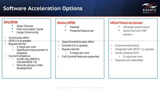 Copyright © 2016 Mirantis, Inc. All rights reserved
OVS/DPDK
• Open Source
• Fast Innovation Cycle
• Large Community
• Community effort
• OVS 2.4 or greater
• Bypass Kernel
• 3 mpps per core
• Significant improvement in
progress
• Current limitations
• VLAN only (MOS 9,
VXLAN MOS 10)
• Security groups under
development
vRouter/DPDK
• Flexible
• Powerful feature set
• OpenContrail/Juniper effort
• Contrail 3.0 or greater
• Bypass Kernel
• 2 mpps per core
• Full Contrail features supported
Software Acceleration Options
6Wind Virtual Accelerator
• Ultrahigh performance
• Good host and VNF
solution
• Commercial product
• Integrated with MOS 7 or greater
• Hooks existing OVS
• 6 mpps per core
• Features are extensible
 