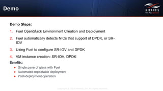 Copyright © 2016 Mirantis, Inc. All rights reserved
Demo Steps:
1. Fuel OpenStack Environment Creation and Deployment
2. Fuel automatically detects NICs that support of DPDK, or SR-
IOV
3. Using Fuel to configure SR-IOV and DPDK
4. VM instance creation: SR-IOV, DPDK
Demo
Benefits:
● Single pane of glass with Fuel
● Automated repeatable deployment
● Post-deployment operation
 