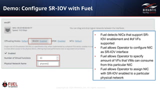 Copyright © 2016 Mirantis, Inc. All rights reserved
Demo: Configure SR-IOV with Fuel
▪ Fuel detects NICs that support SR-
IOV enablement and #of VFs
supported
▪ Fuel allows Operator to configure NIC
as SR-IOV interface
▪ Fuel allows Operator to specify
amount of VFs that VMs can consume
from this particular NIC
▪ Fuel allows Operator to assign NIC
with SR-IOV enabled to a particular
physical network
 