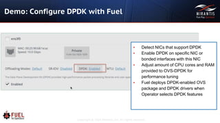 Copyright © 2016 Mirantis, Inc. All rights reserved
Demo: Configure DPDK with Fuel
▪ Detect NICs that support DPDK
▪ Enable DPDK on specific NIC or
bonded interfaces with this NIC
▪ Adjust amount of CPU cores and RAM
provided to OVS-DPDK for
performance tuning
▪ Fuel deploys DPDK-enabled OVS
package and DPDK drivers when
Operator selects DPDK features
 