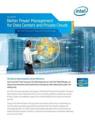 solution brief
Better Power Management
for Data Centers and Private Clouds
The Key to Improving Data Center Efficiency
Learn how Intel® Xeon® processor E5 family-based servers with Intel® Node Manager can
help you maximize data center performance and capacity while reducing your power and
cooling costs.
Just a few short years ago, power was largely an afterthought for data center operators. The power
bill was paid by another department and no one in accounting was likely to question the expense.
As long as power was available to support the incremental addition of new servers and racks, all
was well.
Things are far different today. Utility costs have risen and many data centers are operating at or
near their power and cooling capacity. Business demands have also changed. Companies are
increasingly viewing IT as a profit center and demanding measurable returns and optimized cost
models. With these changes, the ability to understand and manage power consumption is becoming
a critical success factor.
Intel® Xeon® Processor E5 Family and Intel® Node Manager
 