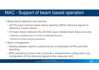 Next Generation and Standards (NGS)
Client and Internet of Things (IoT) Businesses and Systems Architecture Group
MAC - Support of beam based operation
• Beam failure detection and recovery
– UE Phy layer monitors beam failure detection (BFD) reference signals to
determine a beam failure
– On beam failure detection the UE MAC layer initiates beam failure recovery
– Selects a suitable beam on which to attempt recovery
– Performs random access procedure
• Beam management
– Mobility between beams is performed by a combination of Phy and MAC
signalling
– RRC signalling involved only to provide a measurement configuration (e.g.
configuration of the reference signals to be measured, etc)
28
 