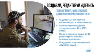 Создавай,редактируйиделись
11
ТехнологияIntel®Quicksyncvideo
длябезупречнойработысконтентом
• Выделенные аппаратные
видеоинкодер и видеодекодер
• Молниеносное создание
захватывающего 4К и 360о
-
видео.
• Конвертирование видео до 12
раз быстрее «масштаба
реального времени».
• Поддержка всех современных
форматов видео
 