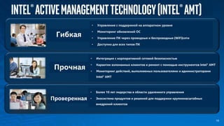 Intel®ActiveManagementTechnology(Intel®AMT)
Гибкая
• Управление с поддержкой на аппаратном уровне
• Мониторинг обновлений ОС
• Управление ПК через проводные и беспроводные (WiFi)сети
• Доступно для всех типов ПК
• Интеграция с корпоративной сетевой безопасностью
• Карантин взломанных клиентов и ремонт с помощью инструментов Intel® АМТ
• Мониторинг действий, выполняемых пользователями и администраторами
Intel® AMT
Проверенная
• Более 10 лет лидерства в области удаленного управления
• Экосистема продуктов и решений для поддержки крупномасштабных
внедрений клиентов
Прочная
18
 