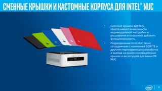 25
СменныекрышкиикастомныекорпусадляIntel®NUC
• Сменные крышки для NUC
обеспечивают возможности
индивидуальной настройки и
расширения и позволяют добавить
функциональность.
• Подразделение Intel NUC тесно
сотрудничало с компанией GORITE и
другими партнерами для разработки
и вывода на рынок инновационных
крышек и аксессуаров для мини-ПК
NUC.
 