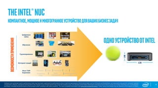 4
Software and workloads used in performance tests may have been optimized for performance only on Intel microprocessors. Performance tests, such as SYSmark and MobileMark, are measured using specific computer systems,
components, software, operations and functions. Any change to any of those factors may cause the results to vary. You should consult other information and performance tests to assist you in fully evaluating your contemplated
purchases, including the performance of that product when combined with other products. For more complete information visit www.intel.com/performance. *Other names and brands may be claimed as the property of others.
TheIntel®NUCВозможностиприменения
ОдноустройствоотINTELОбучение
Цифровые
табло
Грузоперевозки
Интернет вещей
More TAM
Expansion
Обучение Спорт Медицина VR
Конференц
Связь
Видео
наблюдение
Информационные
табло
ПОС
Компактное,мощноеимногогранноеустройстводлявашихбизнесзадач
*Tennis ball for
scale
 