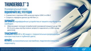 Thunderbolt™3
Универсальный порт.
подключайтевсе,чтоугодно
▪ Совместим с портами USB, включая порты USB 3 и USB-C
▪ Скорость передачи данных до 40 Гбит / с
заряжайтепериферийные устройства от вашего ноутбука или
наоборот.
▪ Обеспечивает питание потребителей суммарной мощностью до 100
Вт (то есть ваш ноутбук можно запросто подключить к USB-гнезду
десктопа);
транслируйтеHD и 4K видео с поразительным разрешением,
контрастностью и глубиной цвета.
играйте на максимальных настройках, подключив внешнюю
видеокарту.
6
Software and workloads used in performance tests may have been optimized for performance only on Intel microprocessors. Performance tests, such as SYSmark and MobileMark, are measured using specific computer systems,
components, software, operations and functions. Any change to any of those factors may cause the results to vary. You should consult other information and performance tests to assist you in fully evaluating your contemplated
purchases, including the performance of that product when combined with other products. For more complete information visit www.intel.com/performance. *Other names and brands may be claimed as the property of others.
 