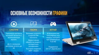 7
Основныевозможностиграфики
Просмотр контента
высокой четкости с
великолепным
звуком.
До 3-х внешних
дисплеев вплоть до
4К
СМОТРИ
Высокая скорость
создания 4К-
контента
Эффективная
обработка видео с
аппаратным
ускорением
Быстрое создание
360о - видео
ТВОРИ
В большинство
популярных игр
можно поиграть
при разрешении
Full HD
Поддержка
DX12*, OpenGL4.4
ИГРАЙ
 