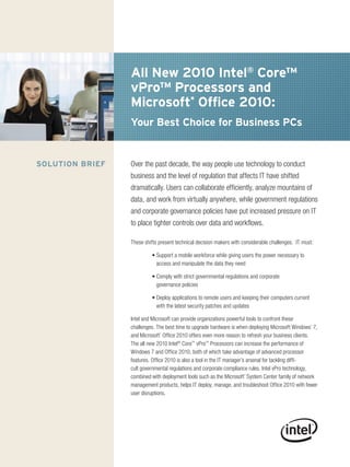 All New 2010 Intel® Core™
                 vPro™ Processors and
                 Microsoft* Office 2010:
                 Your Best Choice for Business PCs


SOlutION BRIEF   Over the past decade, the way people use technology to conduct
                 business and the level of regulation that affects IT have shifted
                 dramatically. Users can collaborate efficiently, analyze mountains of
                 data, and work from virtually anywhere, while government regulations
                 and corporate governance policies have put increased pressure on IT
                 to place tighter controls over data and workflows.

                 These shifts present technical decision makers with considerable challenges. IT must:

                          • Support a mobile workforce while giving users the power necessary to
                            access and manipulate the data they need

                          • Comply with strict governmental regulations and corporate
                            governance policies

                          • Deploy applications to remote users and keeping their computers current
                            with the latest security patches and updates

                 Intel and Microsoft can provide organizations powerful tools to confront these
                 challenges. The best time to upgrade hardware is when deploying Microsoft Windows* 7,
                 and Microsoft* Office 2010 offers even more reason to refresh your business clients.
                 The all new 2010 Intel® Core™ vPro™ Processors can increase the performance of
                 Windows 7 and Office 2010, both of which take advantage of advanced processor
                 features. Office 2010 is also a tool in the IT manager’s arsenal for tackling diffi-
                 cult governmental regulations and corporate compliance rules. Intel vPro technology,
                 combined with deployment tools such as the Microsoft* System Center family of network
                 management products, helps IT deploy, manage, and troubleshoot Office 2010 with fewer
                 user disruptions.
 