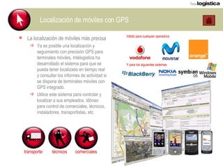 Localización de móviles con GPS La localización de móviles más precisa Ya es posible una localización y seguimiento con precisión GPS para terminales móviles. Intelogistica ha desarrollado el sistema para que se pueda tener localizado en tiempo real y consultar los informes de actividad si se dispone de terminales móviles con GPS integrado. Utilice este sistema para controlar y localizar a sus empleados. Idóneo para control de comerciales, técnicos, instaladores, transportistas, etc. Válido para cualquier operadora transporte técnicos comerciales Y para los siguientes sistemas 