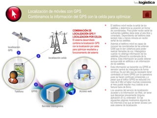Localización de móviles con GPS Combinamos la información del GPS con la celda para optimizar. El teléfono móvil recibe la señal de los satélites y determina su posición en forma de coordenadas. Para poder recibir señal de suficientes satélites debe estar al aire libre y conectado. Dependiendo del teléfono éste tardará más o menos minutos en recibir señal de los satélites.  Además el teléfono móvil es capaz de conocer las coordenadas de las antenas GSM que le dan cobertura para poder realizar llamadas de voz. Intelogistica cuando no obtenga información de los satélites ofrecerá la coordenada de la antena. Esta información se puede obtener aunque esté en edificios o sin información de los satélites. Esta información se transmite vía GPRS al servidor central de intelogistica de forma continua. Es por ello que es necesario tener contratado un bono GPRS con la operadora pues se hacen continuas conexiones y a pesar que el tráfico GPRS es reducido (no más de 6 Mb) al haber muchas conexiones al mes puede resultar muy costoso si se factura fuera de Bono. Los usuarios del servicio de localización acceden a la información vía Web, sin tener que descargar previamente ninguna aplicación en su ordenador. En las siguientes páginas mostramos algunos de los informes a los que se tienen acceso con este sistema de localización. localización GPS localización celda Servidor intelogistica Acceso web GPRS 1 2 3 4 Teléfono COMBINACIÓN DE LOCALIZACIÓN GPS Y LOCALIZACION POR CELDA El sistema desarrollado combina la localización GPS con la localización por celda para optimizar resultados y funcionamiento del sistema 