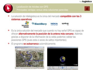 Localización de móviles con GPS Principales ventajas versus otras soluciones parecidas La solución de intelogistica es la única del mercado  compatible con los 3 sistemas operativos Es la única solución del mercado que cuando no hay señal GPS es capaz de ofrecer  alternativamente la posición de la antena más cercana . Además gracias a disponer de la información de la celda podemos validar las posiciones GPS (pues esta a veces da saltos importantes). El programa  se autoarranca  automáticamente. 