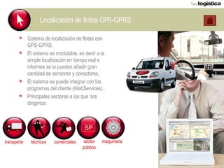 Localización de flotas GPS-GPRS Sistema de localización de flotas con GPS-GPRS. El sistema es modulable, es decir a la simple localización en tiempo real e informes se le pueden añadir gran cantidad de sensores y conectores. El sistema se puede integrar con los programas del cliente (WebServices).. Principales sectores a los que nos dirigimos: transporte técnicos comerciales sector público maquinaria 