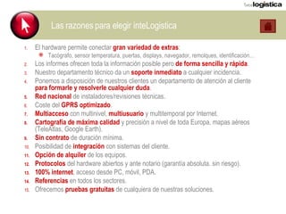 Las razones para elegir inteLogistica El hardware permite conectar  gran variedad de extras : Tacógrafo, sensor temperatura, puertas, displays, navegador, remolques, identificación… Los informes ofrecen toda la información posible pero  de forma sencilla y rápida . Nuestro departamento técnico da un  soporte inmediato  a cualquier incidencia. Ponemos a disposición de nuestros clientes un departamento de atención al cliente  para formarle y resolverle cualquier duda . Red nacional  de instaladores/revisiones técnicas. Coste del  GPRS optimizado . Multiacceso  con multinivel,  multiusuario  y multitemporal por Internet. Cartografía de máxima calidad  y precisión a nivel de toda Europa, mapas aéreos (TeleAtlas, Google Earth). Sin contrato  de duración mínima. Posibilidad de  integración  con sistemas del cliente. Opción de alquiler  de los equipos. Protocolos  del hardware abiertos y ante notario (garantía absoluta. sin riesgo). 100% internet , acceso desde PC, móvil, PDA. Referencias  en todos los sectores. Ofrecemos  pruebas gratuitas  de cualquiera de nuestras soluciones. 