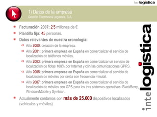 1) Datos de la empresa Gestión Electrónica Logística, S.A. Facturación 2007:  2’5  millones de € Plantilla fija:   45  personas. Datos relevantes de nuestra cronología: Año  2000 : creación de la empresa. Año  2001 :  primera empresa en España  en comercializar el servicio de localización de teléfonos móviles. Año  2003 :  primera empresa en España  en comercializar un servicio de localización de flotas 100% por Internet y con las comunicaciones GPRS. Año  2005 :  primera empresa en España  en comercializar el servicio de localización de móviles por celda con frecuencia minutal. Año  2007 :  primera empresa en España  en comercializar el servicio de localización de móviles con GPS para los tres sistemas operativos: BlackBerry, WindowsMobile y Symbian. Actualmente contamos con  más de 25.000  dispositivos localizados (vehículos y móviles). 