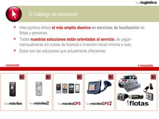 3) Catálogo de soluciones inteLogística ofrece  el más amplio abanico  en servicios de localización  de flotas y personas. Todas  nuestras soluciones están orientadas al servicio , se pagan mensualmente sin costes de licencia o inversión inicial mínima o nula. Estas son las soluciones que actualmente ofrecemos: - inversión + inversión 2 