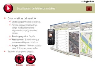 Localización de teléfonos móviles Características del servicio: Válido cualquier modelo de teléfono. Permite efectuar localización en tiempo real bajo demanda o seguimiento con programación horaria. Ámbito geográfico:  España. Restricciones:  El móvil tiene que estar encendido y con cobertura. Margen de error:  150 m en ciudad y hasta 5-10 km. en zonas rurales. Sectores a los que va dirigido: técnicos comerciales 