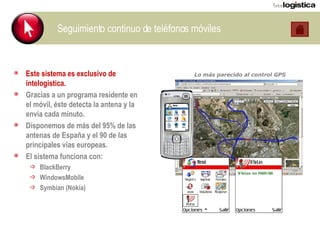 Seguimiento continuo de teléfonos móviles Este sistema es exclusivo de intelogistica. Gracias a un programa residente en el móvil, éste detecta la antena y la envía cada minuto. Disponemos de más del 95% de las antenas de España y el 90 de las principales vías europeas. El sistema funciona con: BlackBerry WindowsMobile Symbian (Nokia) Lo más parecido al control GPS  