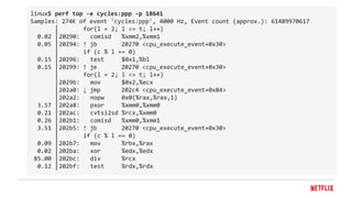 linux$ perf top -e cycles:ppp -p 18641
Samples: 274K of event 'cycles:ppp', 4000 Hz, Event count (approx.): 61489970617
│ for(l = 2; l <= t; l++)
0.02 │20290: comisd %xmm2,%xmm1
0.05 │20294: ↑ jb 20270 <cpu_execute_event+0x30>
│ if (c % l == 0)
0.15 │20296: test $0x1,%bl
0.15 │20299: ↑ je 20270 <cpu_execute_event+0x30>
│ for(l = 2; l <= t; l++)
│2029b: mov $0x2,%ecx
│202a0: ↓ jmp 202c4 <cpu_execute_event+0x84>
│202a2: nopw 0x0(%rax,%rax,1)
3.57 │202a8: pxor %xmm0,%xmm0
0.21 │202ac: cvtsi2sd %rcx,%xmm0
0.26 │202b1: comisd %xmm0,%xmm1
3.51 │202b5: ↑ jb 20270 <cpu_execute_event+0x30>
│ if (c % l == 0)
0.09 │202b7: mov %rbx,%rax
0.02 │202ba: xor %edx,%edx
85.00 │202bc: div %rcx
0.12 │202bf: test %rdx,%rdx
 