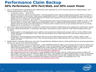 33
* Other names and brands may be claimed as the property of others. Copyright © 2010, Intel Corporation.
Performance Claim Backup
60% Performance, 40% Perf/Watt, and 30% Lower Power
• Up to 1.6x performance compared to Xeon 5500 series claim supported by a CPU intensive benchmark (Blackscholes). Intel
internal measurement. (Feb 25, 2010)
– Configuration details: - Blackscholes*
– Baseline Configuration and Score on Benchmark:- Intel pre-production system with two Intel® Xeon® processor X5570 (2.93 GHz, 8
MB last level cache, 6.4 GT/sec QPI), 24GB memory (6x4GB DDR3-1333), 4 x 150GB 10K RPM SATA RAID0 for scratch, Red Hat* EL 5
Update 4 64-bit OS. Source: Intel internal testing as of February 2010. SunGard v3.0 source code compiled with Intel v11.0 compiler.
Elapsed time to run benchmark: 18.74 seconds.
– New Configuration and Score on Benchmark:- Intel pre-production system with two Intel® Xeon® processor X5680 (3.33 GHz, 12 MB
last level cache, 6.4 GT/sec QPI), 24GB memory (6x4GB DDR3-1333), 4 x 150GB 10K RPM SATA RAID0 for scratch, Red Hat* EL 5
Update 4 64-bit OS. Source: Intel internal testing as of February 2010. SunGard v3.0 source code compiled with Intel v11.0 compiler.
Elapsed time to run benchmark: 11.51 seconds.
• Up to 40% higher performance/watt compared to Intel® Xeon® Processor 5500 Series claim supported by performance results
on a server side java benchmark in conjunction with power consumption across a load line. Intel internal measurement (Jan
15, 2010)
– Baseline platform: Intel preproduction server platform with two Quad-Core Intel® Xeon® processor X5570, 2.93 GHz, 8MB L3 cache,
6.4QPI, 8GB memory (4x2GB DDR3-1333), 1 PSU, Microsoft Windows Server 2008 Enterprise SP2. Intel internal measurement as of
January 15,2010.
– New platform: Intel preproduction server platform with two six-Core Intel® Xeon® processor X5670, 2.93 GHz, 12MB L3 cache,
6.4QPI, 8GB memory (4x2GB DDR3-1333), 1 PSU, Microsoft Windows Server 2008 Enterprise SP2. Intel internal measurement as of
January 15, 2010.
• Intel® Xeon® processor 5600 series with Intel microarchitecture Nehalem delivers similar performance as previous-generation
servers but uses up to 30 percent less power
– Baseline Configuration and Score on Benchmark: - Fujitsu PRIMERGY RX300 S5 system with two Intel® Xeon® processor sX5570 (2.93
GHz, 8MB L3, 6.4 GT/s, Quad-core, 95W TDP), BIOS rev. R1.09 , Turbo Enabled, HT Enabled, NUMA Enabled, 5 x Fans, 24 GB (6x4GB
DDR3-1333 DR registered ECC), 1 x Fujitsu MBD2147RC 147GB 10K RPM 2.5‖ SAS HDD, 1x800W PSU, SLES 11 (X86_64) Kernel
2.6.27.19-5-default. Source: Fujitsu Performance Lab testing as of Mar 2010. SPECint_rate_base2006 score: 250.
http://docs.ts.fujitsu.com/dl.aspx?id=0140b19d-56e3-4b24-a01e-26b8a80cfe53
– New Configuration and Score on Benchmark:- Fujitsu PRIMERGY RX300 S6 system with two Intel® Xeon® processors L5640 (2.26
GHz, 12MB L3, 5.86 GT/s, Hex-core, 60W TDP), BIOS rev R1.00A , Turbo Enabled, HT Enabled, NUMA Enabled, 5 x Fans, 24 GB (6x4GB
DDR3-1333 LV DR registered ECC), 1 x Fujitsu MBD2147RC 147GB 10K RPM 2.5‖ SAS HDD, 1x800W PSU, SLES 11 (X86_64) Kernel
2.6.27.19-5-default. Source: Fujitsu Performance Lab testing as of Mar 2010. SPECint_rate_base2006 score: 250
http://docs.ts.fujitsu.com/dl.aspx?id=4af74e10-24b1-4cf8-bb3b-9c4f5f177389
 