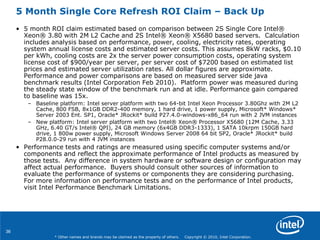 36
* Other names and brands may be claimed as the property of others. Copyright © 2010, Intel Corporation.
5 Month Single Core Refresh ROI Claim – Back Up
• 5 month ROI claim estimated based on comparison between 2S Single Core Intel®
Xeon® 3.80 with 2M L2 Cache and 2S Intel® Xeon® X5680 based servers. Calculation
includes analysis based on performance, power, cooling, electricity rates, operating
system annual license costs and estimated server costs. This assumes 8kW racks, $0.10
per kWh, cooling costs are 2x the server power consumption costs, operating system
license cost of $900/year per server, per server cost of $7200 based on estimated list
prices and estimated server utilization rates. All dollar figures are approximate.
Performance and power comparisons are based on measured server side java
benchmark results (Intel Corporation Feb 2010). Platform power was measured during
the steady state window of the benchmark run and at idle. Performance gain compared
to baseline was 15x.
– Baseline platform: Intel server platform with two 64-bit Intel Xeon Processor 3.80Ghz with 2M L2
Cache, 800 FSB, 8x1GB DDR2-400 memory, 1 hard drive, 1 power supply, Microsoft* Windows*
Server 2003 Ent. SP1, Oracle* JRockit* build P27.4.0-windows-x86_64 run with 2 JVM instances
– New platform: Intel server platform with two Intel® Xeon® Processor X5680 (12M Cache, 3.33
GHz, 6.40 GT/s Intel® QPI), 24 GB memory (6x4GB DDR3-1333), 1 SATA 10krpm 150GB hard
drive, 1 800w power supply, Microsoft Windows Server 2008 64 bit SP2, Oracle* JRockit* build
P28.0.0-29 run with 4 JVM instances
• Performance tests and ratings are measured using specific computer systems and/or
components and reflect the approximate performance of Intel products as measured by
those tests. Any difference in system hardware or software design or configuration may
affect actual performance. Buyers should consult other sources of information to
evaluate the performance of systems or components they are considering purchasing.
For more information on performance tests and on the performance of Intel products,
visit Intel Performance Benchmark Limitations.
 