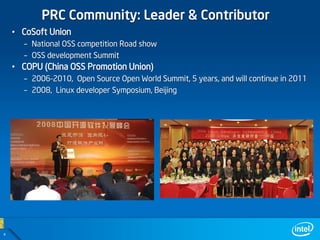 PRC Community: Leader & Contributor
    • CoSoft Union
      – National OSS competition Road show
      – OSS development Summit
    • COPU (China OSS Promotion Union)
      – 2006-2010, Open Source Open World Summit, 5 years, and will continue in 2011
      – 2008, Linux developer Symposium, Beijing




4
 
