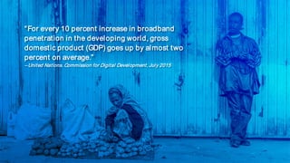“For every 10 percent increase in broadband
penetration in the developing world, gross
domestic product (GDP) goes up by almost two
percent on average.”
– United Nations. Commission for Digital Development, July 2015
 