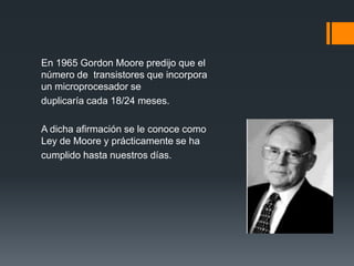 En 1965 Gordon Moore predijo que el
número de transistores que incorpora
un microprocesador se
duplicaría cada 18/24 meses.
A dicha afirmación se le conoce como
Ley de Moore y prácticamente se ha
cumplido hasta nuestros días.