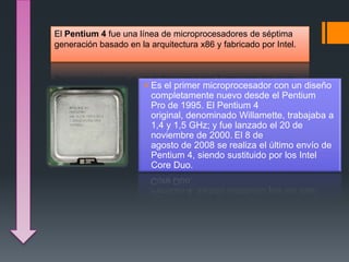El Pentium 4 fue una línea de microprocesadores de séptima
generación basado en la arquitectura x86 y fabricado por Intel.
Es el primer microprocesador con un diseño
completamente nuevo desde el Pentium
Pro de 1995. El Pentium 4
original, denominado Willamette, trabajaba a
1,4 y 1,5 GHz; y fue lanzado el 20 de
noviembre de 2000. El 8 de
agosto de 2008 se realiza el último envío de
Pentium 4, siendo sustituido por los Intel
Core Duo.