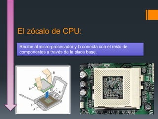 El zócalo de CPU:
Recibe al micro-procesador y lo conecta con el resto de
componentes a través de la placa base.