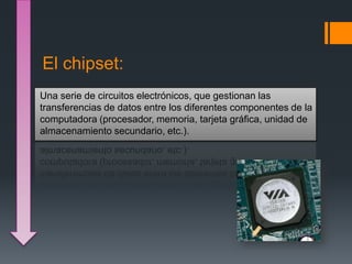 El chipset:
Una serie de circuitos electrónicos, que gestionan las
transferencias de datos entre los diferentes componentes de la
computadora (procesador, memoria, tarjeta gráfica, unidad de
almacenamiento secundario, etc.).